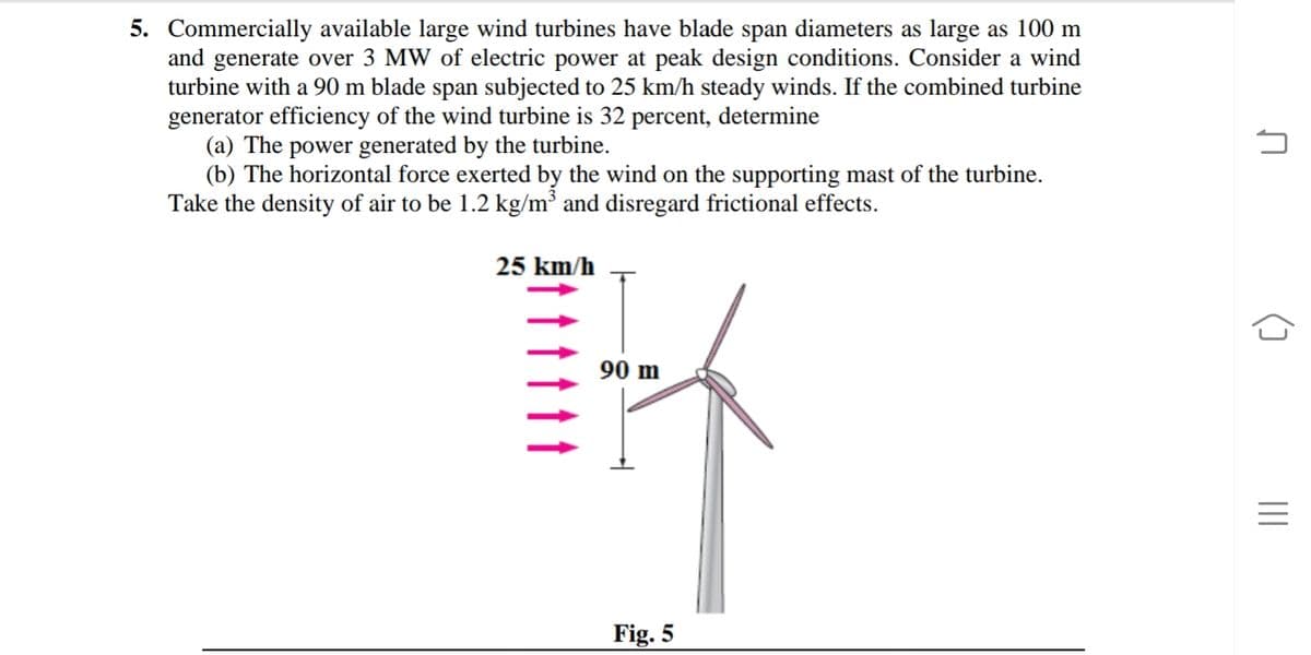 5. Commercially available large wind turbines have blade span diameters as large as 100 m
and generate over 3 MW of electric power at peak design conditions. Consider a wind
turbine with a 90 m blade span subjected to 25 km/h steady winds. If the combined turbine
generator efficiency of the wind turbine is 32 percent, determine
(a) The power generated by the turbine.
(b) The horizontal force exerted by the wind on the supporting mast of the turbine.
Take the density of air to be 1.2 kg/m³ and disregard frictional effects.
25 km/h
90 m
Fig. 5
