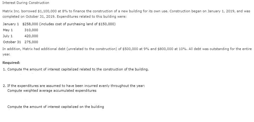 Interest During Construction
Matrix Inc. borrowed $1,100,000 at 8% to finance the construction of a new building for its own use. Construction began on January 1, 2019, and was
completed on October 31, 2019. Expenditures related to this building were:
January 1 $258,000 (includes cost of purchasing land of $150,000)
May 1
310,000
July 1
420,000
October 31 275,000
In addition, Matrix had additional debt (unrelated to the construction) of $500,000 at 9% and $800,000 at 10%. All debt was outstanding for the entire
year.
Required:
1. Compute the amount of interest capitalized related to the construction of the building.
2. If the expenditures are assumed to have been incurred evenly throughout the year:
Compute weighted average accumulated expenditures
Compute the amount of interest capitalized on the building

