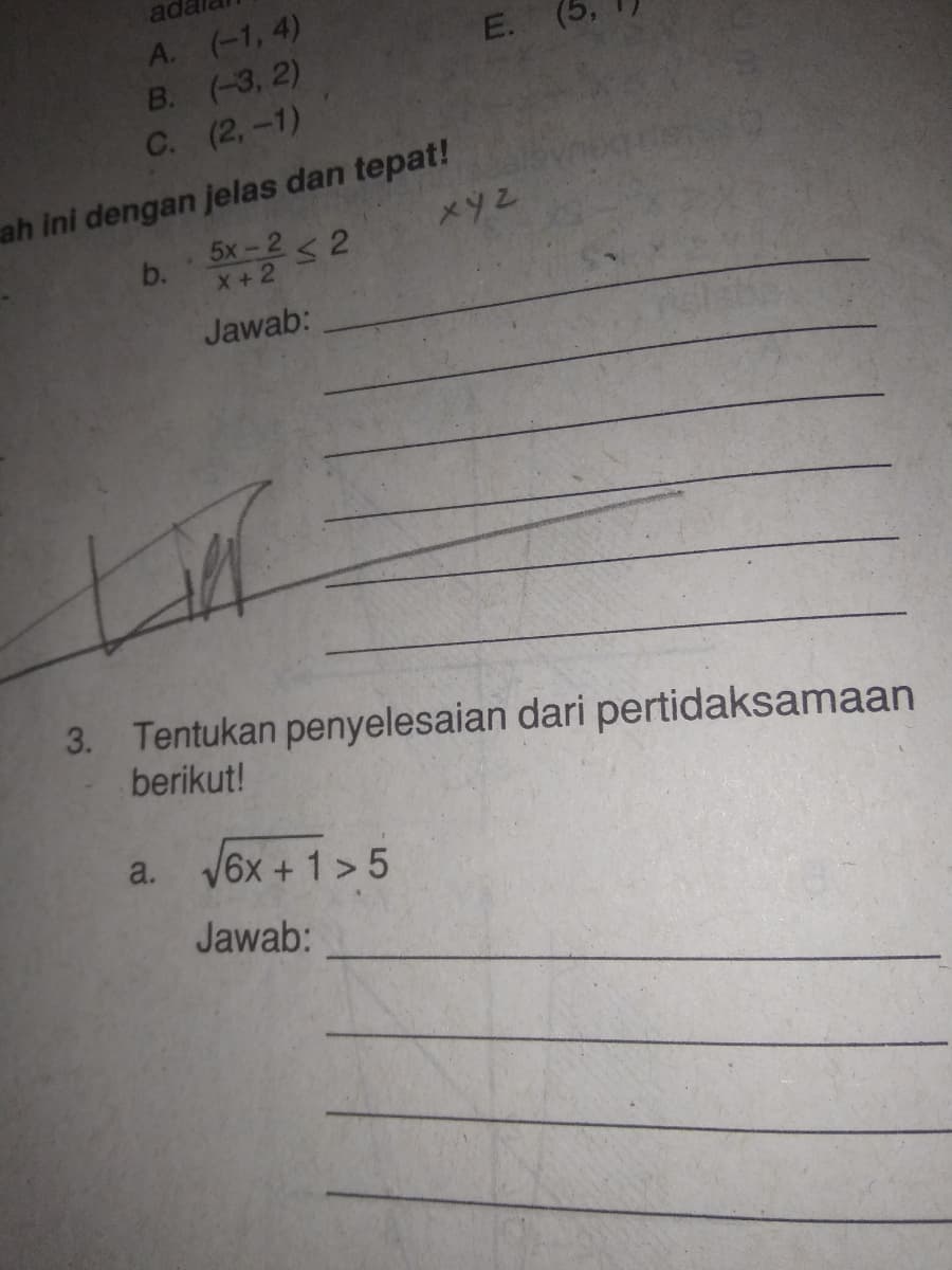 ada
A. (-1, 4)
В. (-3, 2)
С. (2, -1)
ah ini dengan jelas dan tepat!
b. 5x-2 < 2
X+2
Jawab:
3. Tentukan penyelesaian dari pertidaksamaan
berikut!
a. V6x + 1 > 5
Jawab:
E.
