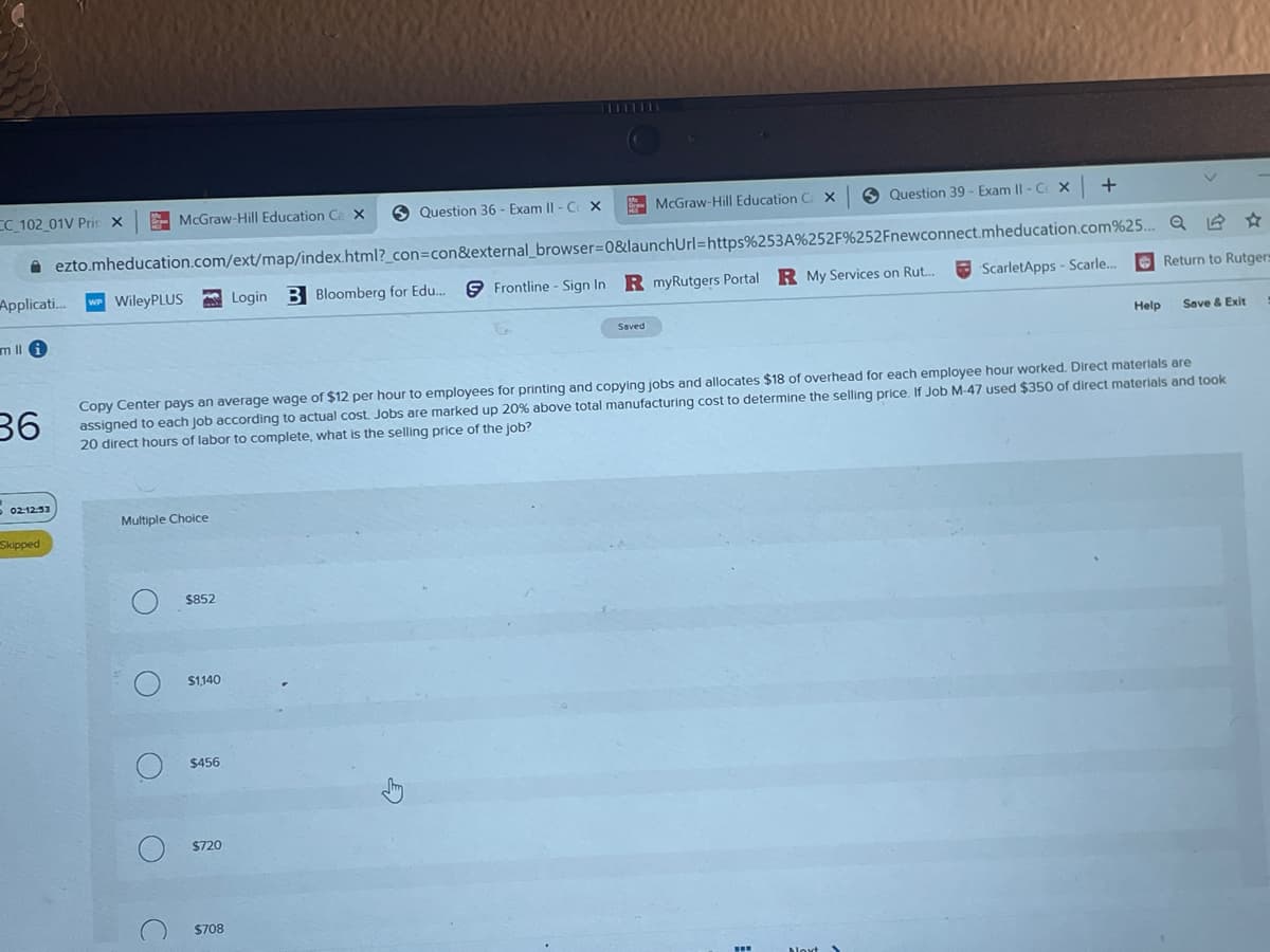 CC_102_01V Prin X
Applicati...
mlli
02:12:53
Skipped
WileyPLUS
McGraw-Hill Education Ca X
ezto.mheducation.com/ext/map/index.html?_con=con&external_browser=0&launchUrl=https%253A%252F%252Fnewconnect.mheducation.com%25..
Frontline - Sign In R myRutgers Portal R My Services on Rut...
Multiple Choice
O
O
O
C
$852
$1,140
36
Copy Center pays an average wage of $12 per hour to employees for printing and copying jobs and allocates $18 of overhead for each employee hour worked. Direct materials are
assigned to each job according to actual cost. Jobs are marked up 20% above total manufacturing cost to determine the selling price. If Job M-47 used $350 of direct materials and took
20 direct hours of labor to complete, what is the selling price of the job?
$456
$720
Question 36 - Exam II - C X
Login
$708
B Bloomberg for Edu....
McGraw-Hill Education CX
Saved
Question 39 - Exam II - CX
+
ScarletApps - Scarle...
1
Return to Rutgers
Help Save & Exit