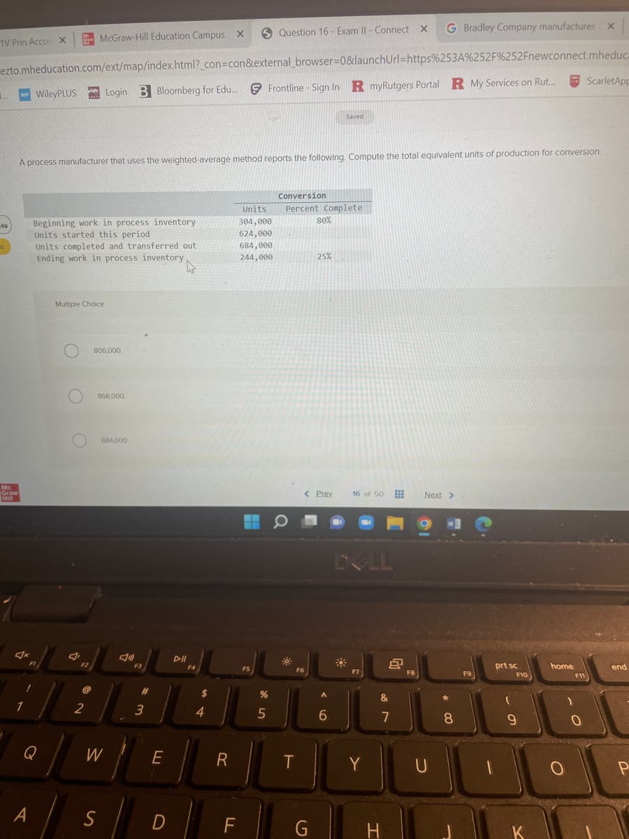 1V Prin Accou X
1...
-40
d
ezto.mheducation.com/ext/map/index.html?_con=con&external_browser=0&launchUrl=https%253A%252F%252Fnewconnect.mheduca
WP WileyPLUS Login B Bloomberg for Edu... Frontline - Sign In R myRutgers Portal R My Services on Rut...
Mc
Graw
Mill
1
FI
Beginning work in process inventory
Units started this period
Units completed and transferred out
Ending work in process inventory
Q
A
A process manufacturer that uses the weighted-average method reports the following. Compute the total equivalent units of production for conversion.
Multiple Choice
O
McGraw-Hill Education Campus X
J
F2
2
806,000.
868,000,
S
684,000
W
F3
# 3
E
D
DII
F4
4
R
F
Units
304,000
624,000
684,000
244,000
Question 16 - Exam II - Connect
FS
%
5
Conversion
Percent Complete
F6
T
80%
< Prev
G
25%
Saved
A
6
16 of 50
DOLL
Y
8
&
7
H
X
F8
G Bradley Company manufactures X
Next >
U
W]
*
8
F9
1
prt sc
(
F10
9
K
home
F11
ScarletApp
0
end
P
