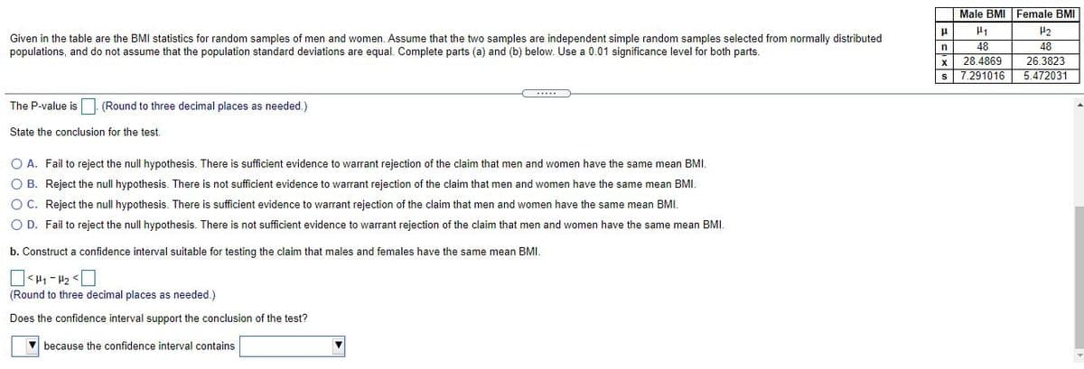 Male BMI Female BMI
H2
Given in the table are the BMI statistics for random samples of men and women. Assume that the two samples are independent simple random samples selected from normally distributed
populations, and do not assume that the population standard deviations are equal. Complete parts (a) and (b) below. Use a 0.01 significance level for both parts.
48
28.4869
s 7.291016
48
26.3823
n
5.472031
The P-value is (Round to three decimal places as needed.)
State the conclusion for the test.
O A. Fail to reject the null hypothesis. There is sufficient evidence to warrant rejection of the claim that men and women have the same mean BMI.
O B. Reject the null hypothesis. There is not sufficient evidence to warrant rejection of the claim that men and women have the same mean BMI.
O C. Reject the null hypothesis. There is sufficient evidence to warrant rejection of the claim that men and women have the same mean BMI.
O D. Fail to reject the null hypothesis. There is not sufficient evidence to warrant rejection of the claim that men and women have the same mean BMI.
b. Construct a confidence interval suitable for testing the claim that males and females have the same mean BMI.
O> Z1 - 1 >O
(Round to three decimal places as needed.)
Does the confidence interval support the conclusion of the test?
because the confidence interval contains
