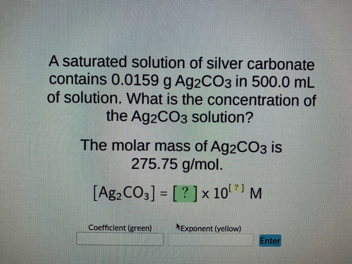 A saturated solution of silver carbonate
contains 0.0159 g Ag2CO3 in 500.0 mL
of solution. What is the concentration of
the Ag2CO3 solution?
The molar mass of Ag2CO3 is
275.75 g/mol.
[Ag2 CO3] = [?] x 10¹ M
Coefficient (green)
Exponent (yellow)
Enter