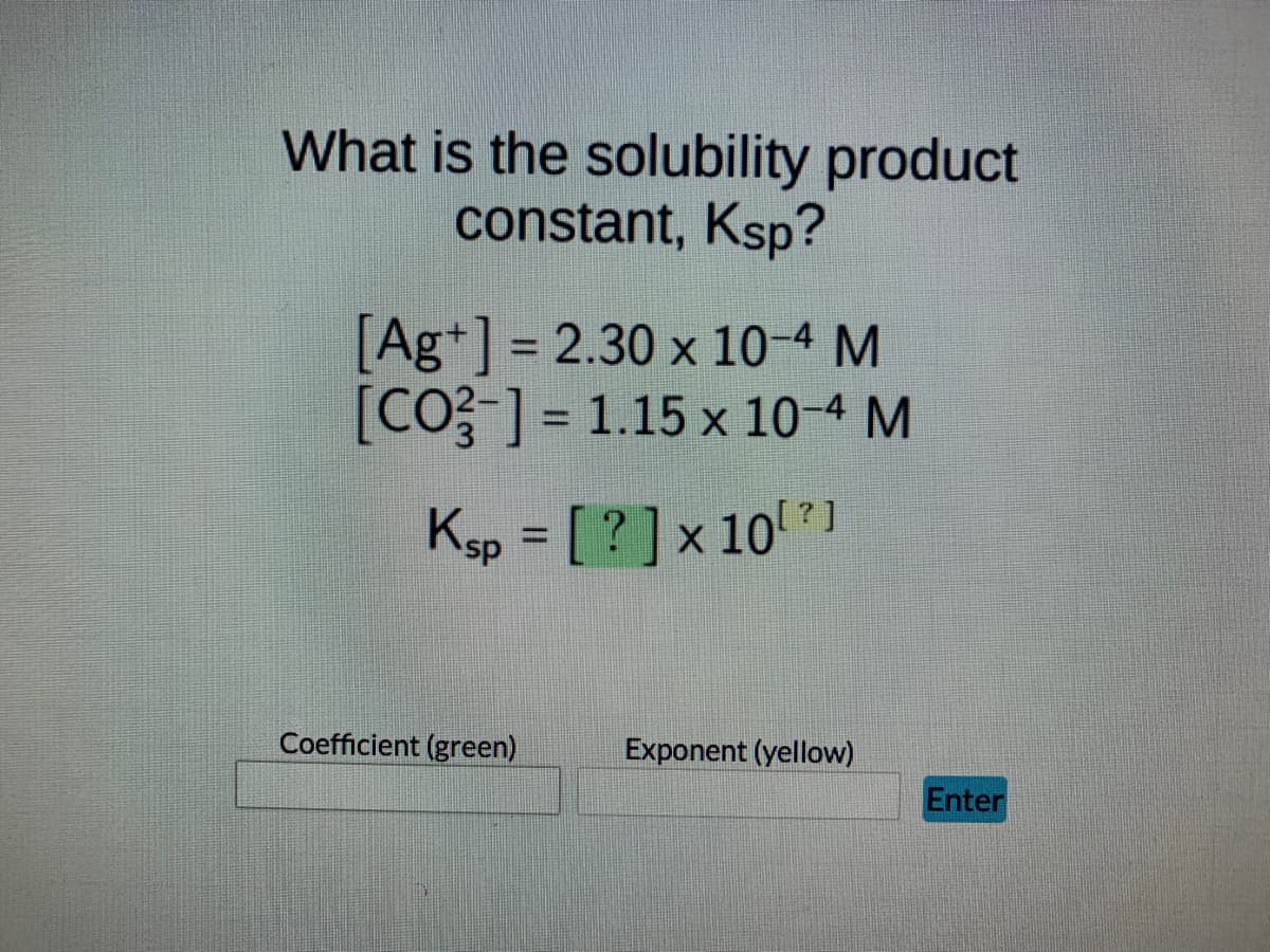 What is the solubility product
constant, Ksp?
[Ag+] = 2.30 x 10-4 M
[CO3-] = 1.15 x 10-4 M
Ksp = [ ? ] x 10 ? }
Exponent (yellow)
Coefficient (green)
Enter