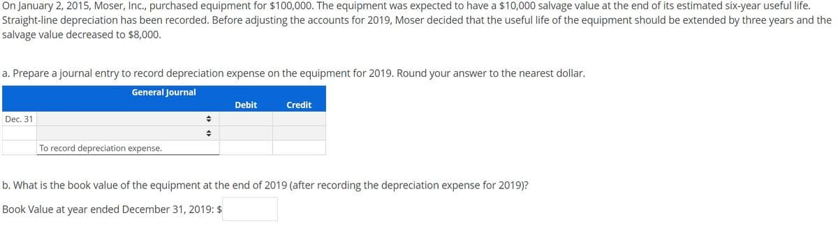 On January 2, 2015, Moser, Inc., purchased equipment for $100,000. The equipment was expected to have a $10,000 salvage value at the end of its estimated six-year useful life.
Straight-line depreciation has been recorded. Before adjusting the accounts for 2019, Moser decided that the useful life of the equipment should be extended by three years and the
salvage value decreased to $8,000.
a. Prepare a journal entry to record depreciation expense on the equipment for 2019. Round your answer to the nearest dollar.
General Journal
Debit
Credit
Dec. 31
To record depreciation expense.
b. What is the book value of the equipment at the end of 2019 (after recording the depreciation expense for 2019)?
Book Value at year ended December 31, 2019: $
