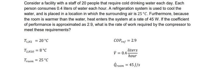 Consider a facility with a staff of 20 people that require cold drinking water each day. Each
person consumes 0.4 liters of water each hour. A refrigeration system is used to cool the
water, and is placed in a location in which the surrounding air is 25 °C. Furthermore, because
the room is warmer than the water, heat enters the system at a rate of 45 W. If the coefficient
of performance is approximated as 2.9, what is the rate of work required by the compressor to
meet these requirements?
TLH2 = 20 °C
CPpref = 2.9
%3D
T2H20 = 8 °C
liters
V = 0.4-
hour
Troom = 25 °C
Qroom = 45 J/s
%3D
