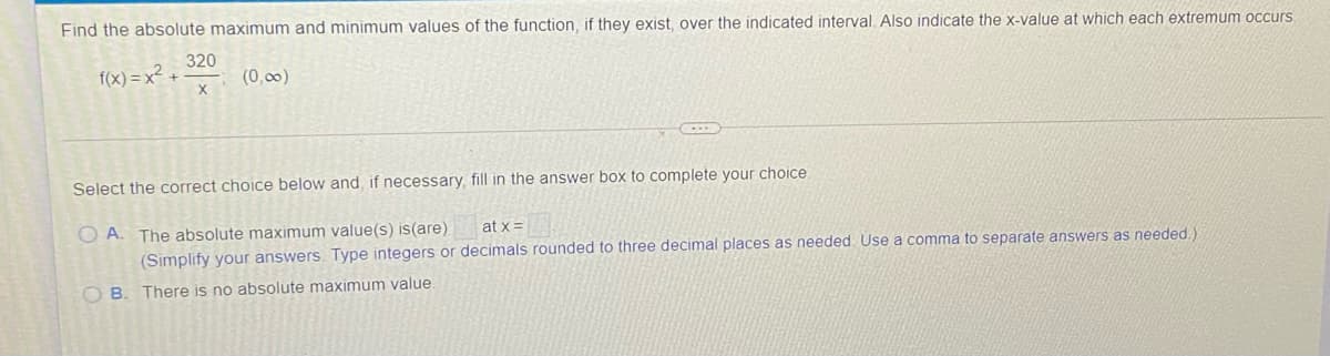 Find the absolute maximum and minimum values of the function, if they exist, over the indicated interval. Also indicate the x-value at which each extremum occurs.
320
f(x) = x² +
(0,00)
Select the correct choice below and, if necessary, fill in the answer box to complete your choice
O A. The absolute maximum value(s) is(are)
(Simplify your answers. Type integers or decimals rounded to three decimal places as needed. Use a comma to separate answers as needed)
at x=
O B. There is no absolute maximum value.

