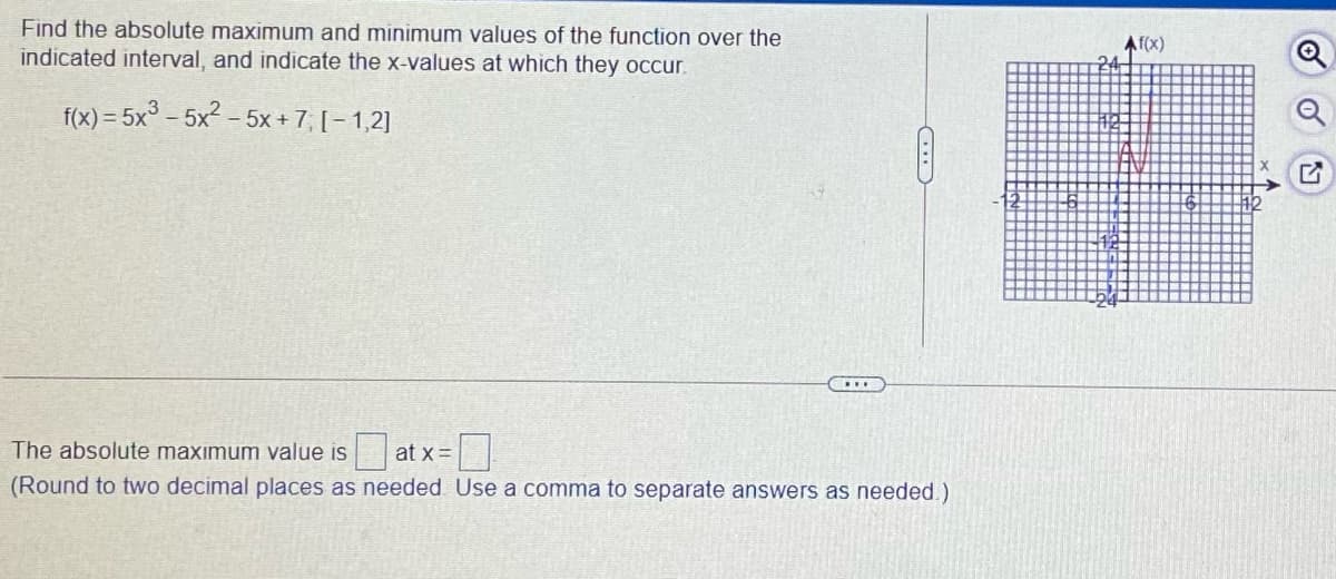 Find the absolute maximum and minimum values of the function over the
indicated interval, and indicate the x-values at which they occur.
Af(x)
f(x) = 5x° – 5x2 – 5x + 7, [– 1,2]
at x =
(Round to two decimal places as needed. Use a comma to separate answers as needed.)
The absolute maximum value is
