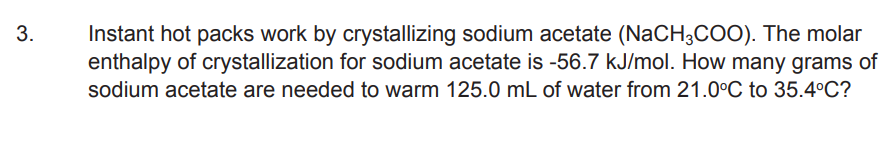 3.
Instant hot packs work by crystallizing sodium acetate (NaCH3COO). The molar
enthalpy of crystallization for sodium acetate is -56.7 kJ/mol. How many grams of
sodium acetate are needed to warm 125.0 mL of water from 21.0°C to 35.4°C?