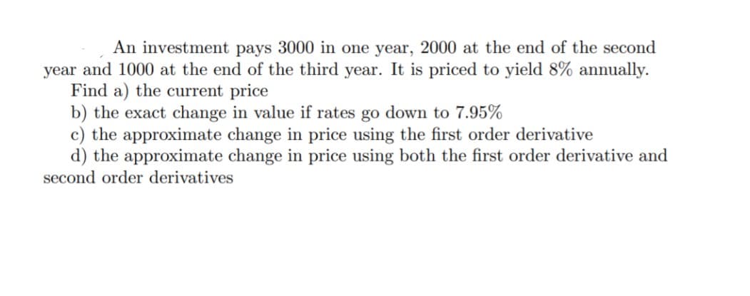 An investment pays 3000 in one year, 2000 at the end of the second
year and 1000 at the end of the third year. It is priced to yield 8% annually.
Find a) the current price
b) the exact change in value if rates go down to 7.95%
c) the approximate change in price using the first order derivative
d) the approximate change in price using both the first order derivative and
second order derivatives
