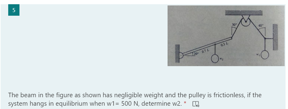 30°
40
0.3 L
20 0.7 L
The beam in the figure as shown has negligible weight and the pulley is frictionless, if the
system hangs in equilibrium when w1= 500 N, determine w2. *
