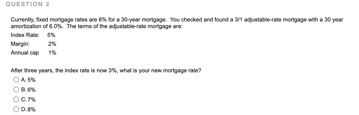 QUESTION 2
Currently, fixed mortgage rates are 8% for a 30-year mortgage. You checked and found a 3/1 adjustable-rate mortgage with a 30 year
amortization of 6.0%. The terms of the adjustable-rate mortgage are:
Index Rate:
5%
Margin:
2%
Annual cap
1%
After three years, the index rate is now 3%, what is your new mortgage rate?
А. 5%
В.6%
C.7%
D. 8%
