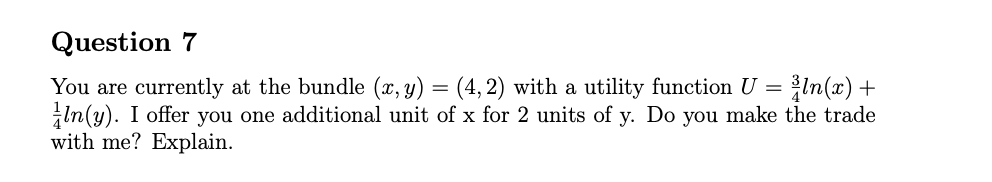Question 7
You are currently at the bundle (x, y) = (4, 2) with a utility function U = In(x) +
In(y). I offer you one additional unit of x for 2 units of y. Do you make the trade
with me? Explain.
