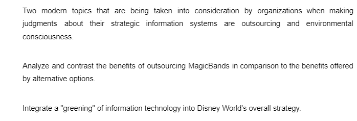 Two modern topics that are being taken into consideration by organizations when making
judgments about their strategic information systems are outsourcing and environmental
consciousness.
Analyze and contrast the benefits of outsourcing MagicBands in comparison to the benefits offered
by alternative options.
Integrate a "greening" of information technology into Disney World's overall strategy.