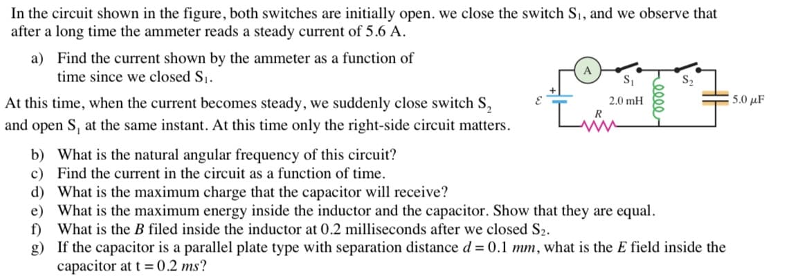 In the circuit shown in the figure, both switches are initially open. we close the switch S₁, and we observe that
after a long time the ammeter reads a steady current of 5.6 A.
a)
Find the current shown by the ammeter as a function of
time since we closed S₁.
At this time, when the current becomes steady, we suddenly close switch S₂
and open S, at the same instant. At this time only the right-side circuit matters.
b)
What is the natural angular frequency of this circuit?
c) Find the current in the circuit as a function of time.
E
I
A
S₁
2.0 mH
d)
What is the maximum charge that the capacitor will receive?
e)
What is the maximum energy inside the inductor and the capacitor. Show that they are equal.
f) What is the B filed inside the inductor at 0.2 milliseconds after we closed S2.
g)
S₂
If the capacitor is a parallel plate type with separation distance d = 0.1 mm, what is the E field inside the
capacitor at t = 0.2 ms?
5.0 με