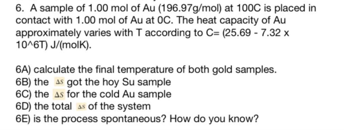 6. A sample of 1.00 mol of Au (196.97g/mol) at 100C is placed in
contact with 1.00 mol of Au at OC. The heat capacity of Au
approximately varies with T according to C= (25.69 - 7.32 x
10^6T) J/(molK).
6A) calculate the final temperature of both gold samples.
6B) the AS got the hoy Su sample
6C) the As for the cold Au sample
6D) the total As of the system
6E) is the process spontaneous? How do you know?