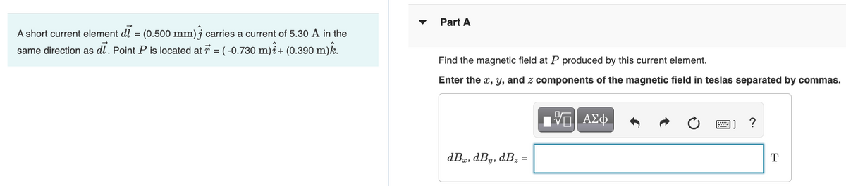 Part A
A short current element dl = (0.500 mm) j carries a current of 5.30 A in the
same direction as dĺ. Point P is located at 7 = ( -0.730 m)i+ (0.390 m)k.
Find the magnetic field at P produced by this current element.
Enter the x, y, and z components of the magnetic field in teslas separated by commas.
?
dBæ, dBy, dBz =
T
