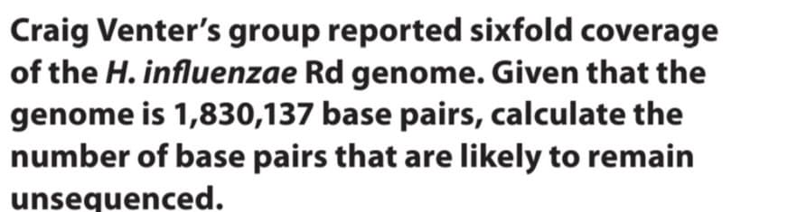 Craig Venter's group reported sixfold coverage
of the H. influenzae Rd genome. Given that the
genome is 1,830,137 base pairs, calculate the
number of base pairs that are likely to remain
unsequenced.