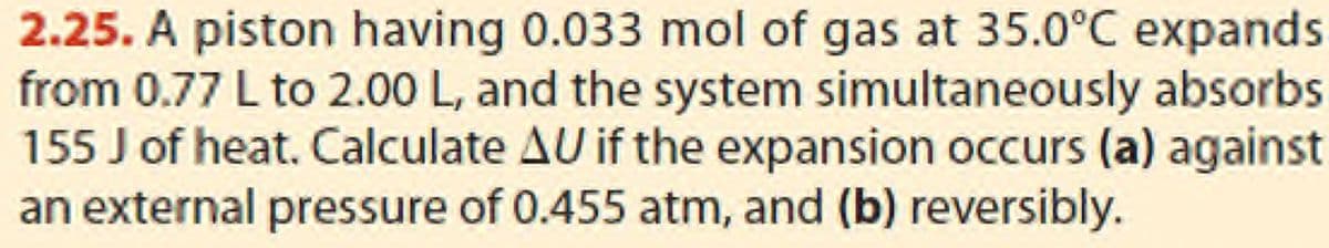 2.25. A piston having 0.033 mol of gas at 35.0°C expands
from 0.77 L to 2.00 L, and the system simultaneously absorbs
155 J of heat. Calculate AU if the expansion occurs (a) against
an external pressure of 0.455 atm, and (b) reversibly.