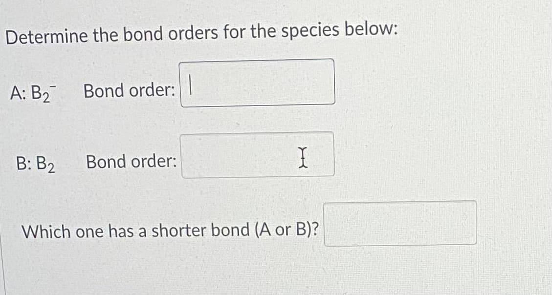 Determine the bond orders for the species below:
А: В2
Bond order:
В: В>
Bond order:
Which one has a shorter bond (A or B)?
