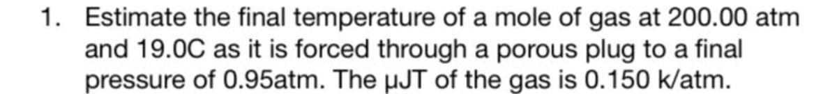 1. Estimate the final temperature of a mole of gas at 200.00 atm
and 19.0C as it is forced through a porous plug to a final
pressure of 0.95atm. The μJT of the gas is 0.150 k/atm.