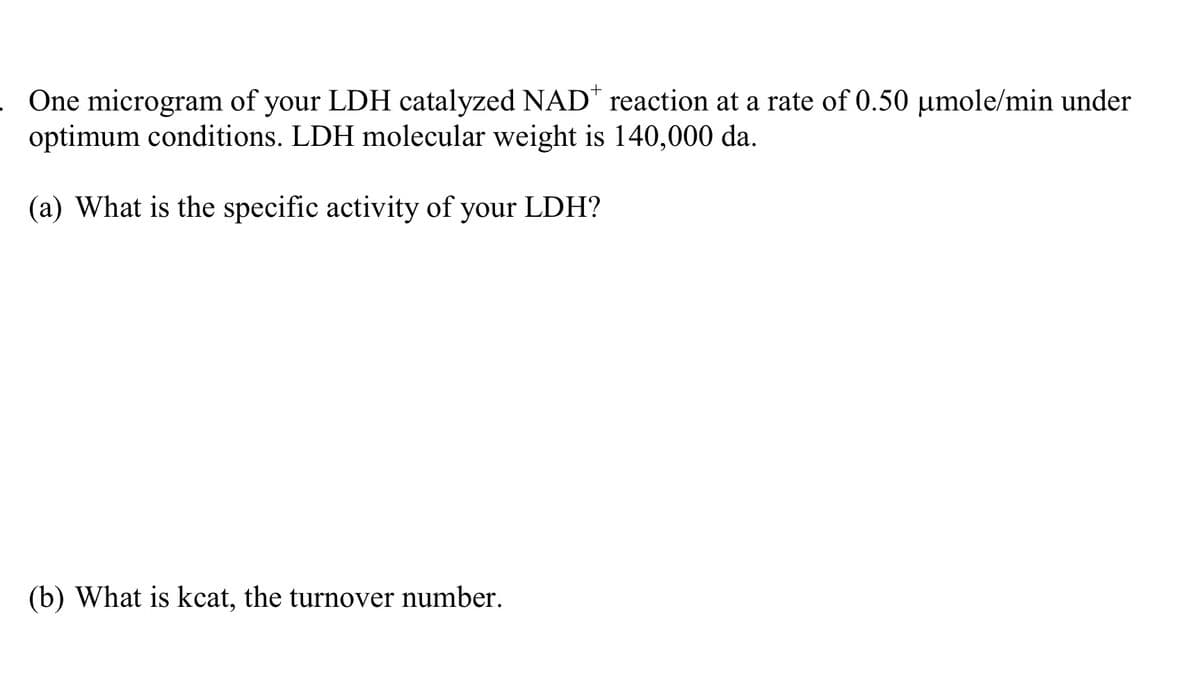 One microgram of your LDH catalyzed NAD* reaction at a rate of 0.50 µmole/min under
optimum conditions. LDH molecular weight is 140,000 da.
(a) What is the specific activity of your LDH?
(b) What is kcat, the turnover number.