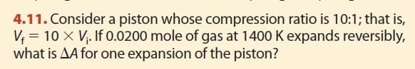 4.11. Consider a piston whose compression ratio is 10:1; that is,
V₁ = 10 X V₁. If 0.0200 mole of gas at 1400 K expands reversibly,
what is AA for one expansion of the piston?