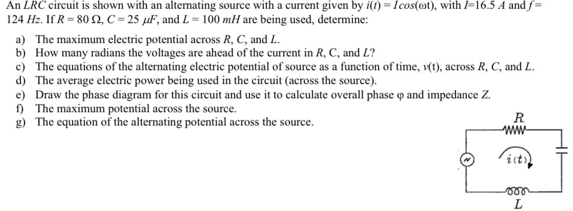 An LRC circuit is shown with an alternating source with a current given by i(t) = Icos(ot), with I=16.5 A and f=
124 Hz. If R = 80 2, C= 25 µF, and L= 100 mH are being used, determine:
a) The maximum electric potential across R, C, and L.
b) How many radians the voltages are ahead of the current in R, C, and L?
c) The equations of the alternating electric potential of source as a function of time, v(t), across R, C, and L.
The average electric power being used in the circuit (across the source).
d)
e) Draw the phase diagram for this circuit and use it to calculate overall phase op and impedance Z.
f) The maximum potential across the source.
g) The equation of the alternating potential across the source.
R
ww
i (t))
L
