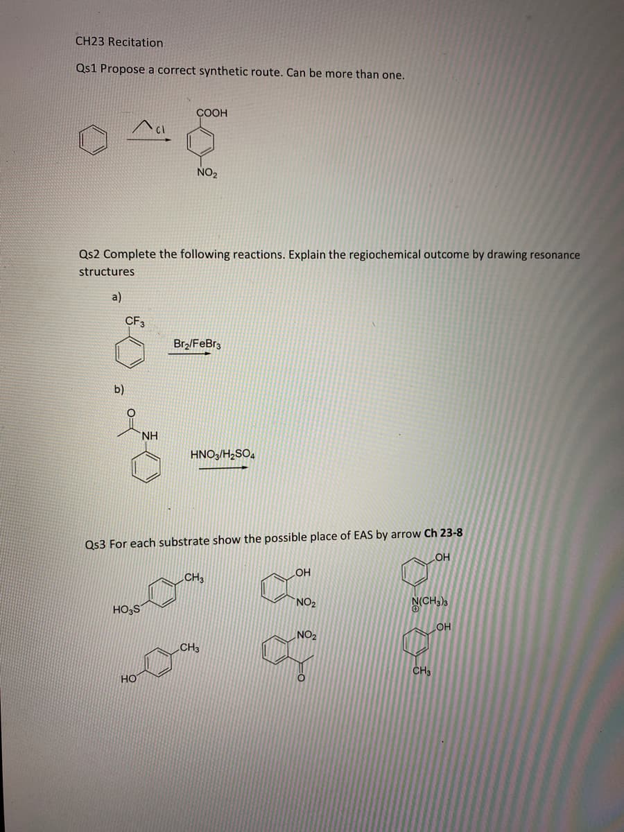 CH23 Recitation
Qs1 Propose a correct synthetic route. Can be more than one.
ÇOOH
NO2
Qs2 Complete the following reactions. Explain the regiochemical outcome by drawing resonance
structures
a)
CF3
Br2/FeBr3
b)
NH.
HNO3/H2SO4
Qs3 For each substrate show the possible place of EAS by arrow Ch 23-8
OH
LHO
CH3
NO2
N(CH3)3
HO;S
NO2
HO
CH3
CH3
HO
