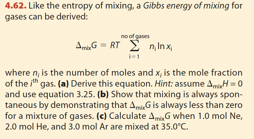 4.62. Like the entropy of mixing, a Gibbs energy of mixing for
gases can be derived:
no of gases
Amix G = RT Σ n₁ Inx;
i=1
where n, is the number of moles and x; is the mole fraction
of the ith gas. (a) Derive this equation. Hint: assume AmixH = 0
and use equation 3.25. (b) Show that mixing is always spon-
taneous by demonstrating that AmixG is always less than zero
for a mixture of gases. (c) Calculate AmixG when 1.0 mol Ne,
2.0 mol He, and 3.0 mol Ar are mixed at 35.0°C.