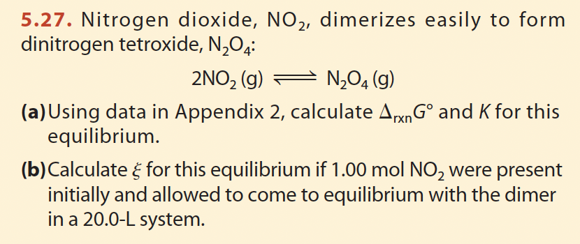 5.27. Nitrogen dioxide, NO₂, dimerizes easily to form
dinitrogen tetroxide, N₂O4:
2NO₂ (g)
N₂O4 (g)
(a)Using data in Appendix 2, calculate ArxnGº and K for this
equilibrium.
(b) Calculate for this equilibrium if 1.00 mol NO₂ were present
initially and allowed to come to equilibrium with the dimer
in a 20.0-L system.
