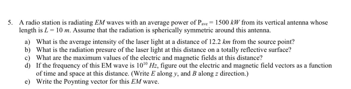 5. A radio station is radiating EM waves with an average power of Pave = 1500 kW from its vertical antenna whose
length is L = 10 m. Assume that the radiation is spherically symmetric around this antenna.
a) What is the average intensity of the laser light at a distance of 12.2 km from the source point?
b) What is the radiation presure of the laser light at this distance on a totally reflective surface?
c) What are the maximum values of the electric and magnetic fields at this distance?
d)
If the frequency of this EM wave is 10¹0 Hz, figure out the electric and magnetic field vectors as a function
of time and space at this distance. (Write E along y, and B along z direction.)
e)
Write the Poynting vector for this EM wave.