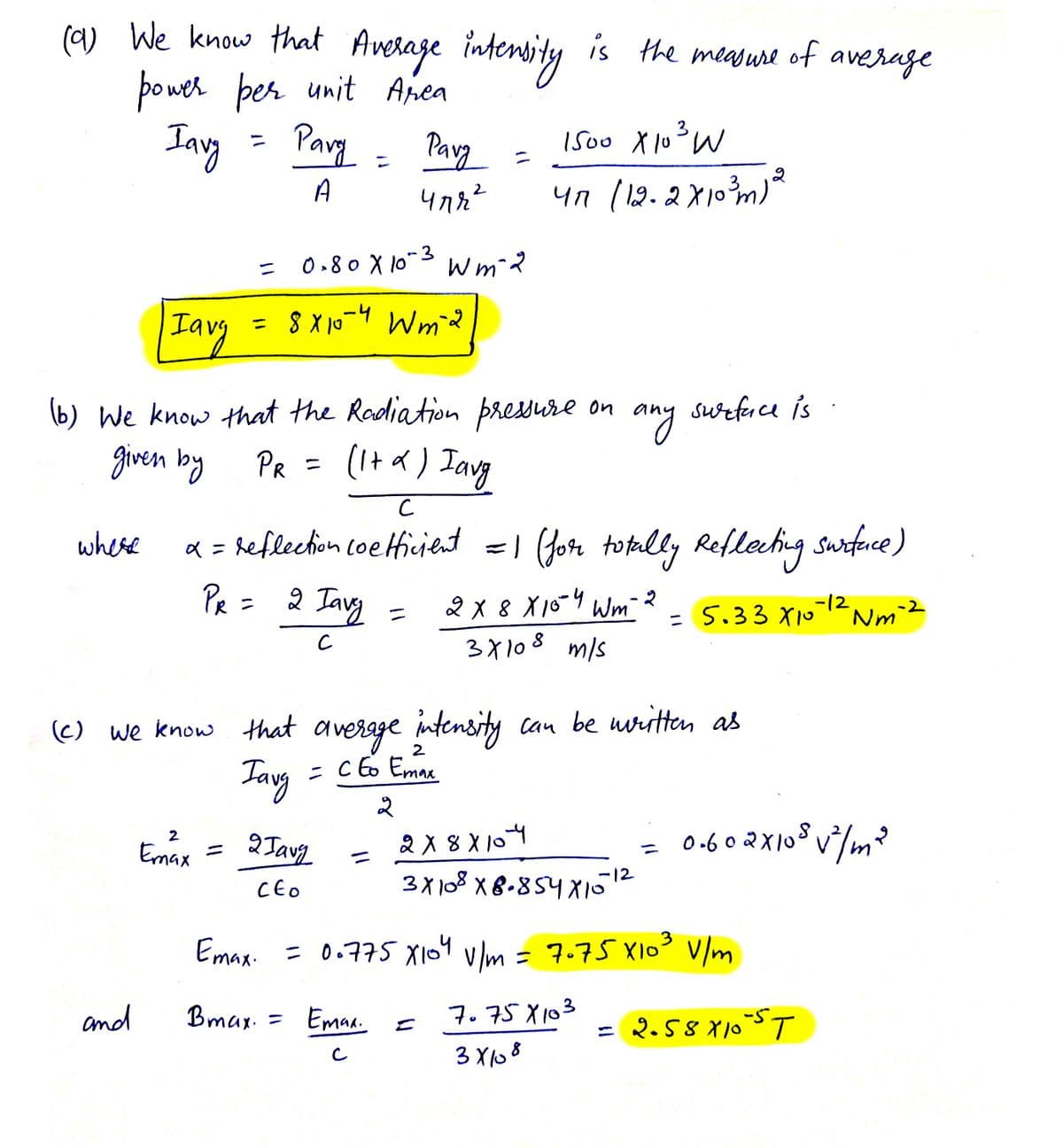 (9) We know that Average intensity is the measure of average
power per unit Area
Iavy
Pary
A
where
Iavy
and
=
=
2
Emax
(b) We know that the Radiation pressure on
given by
PR =
(1+x) Iavg
=
x = reflection
PR =
= 8x10-4 Wm-2
0.80 X 10-3 Wm-²2
Parg =
чля2
2 Iavy
с
2 Javg
CEO
Bmax.:
=
1500 X 10³ W
47 (12-2x10³m) 2
(c) we know that average intensity can be written as
Tavg
= CEo Emax
2
с
coefficient = 1 (for totally Reflecting surface)
Emaa
с
any
2X 8 X 10-4 Wm 2
3х108 mis
2x8x104
3X108 x8-854x10-12
surface is
=
=
Emax. = 0.775 X104 v/m = 7075 x10³ V/m
7.75X103
3x108
= 5.33 X10-¹² Nm ²²
0.602x10² √²/m²
2.58×105T