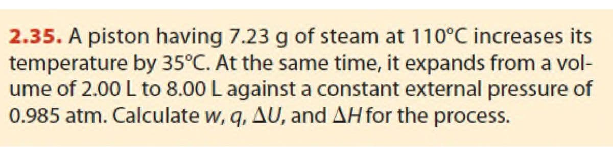 2.35. A piston having 7.23 g of steam at 110°C increases its
temperature by 35°C. At the same time, it expands from a vol-
ume of 2.00 L to 8.00 L against a constant external pressure of
0.985 atm. Calculate w, q, AU, and AH for the process.