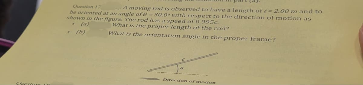 Question 17
A moving rod is observed to have a length of = 2.00 m and to
be oriented at an angle of 80 = 30.0° with respect to the direction of motion as
shown in the figure. The rod has a speed of 0.995c.
.
(a)
(b)
What is the proper length of the rod?
What is the orientation angle in the proper frame?
Direction of motion