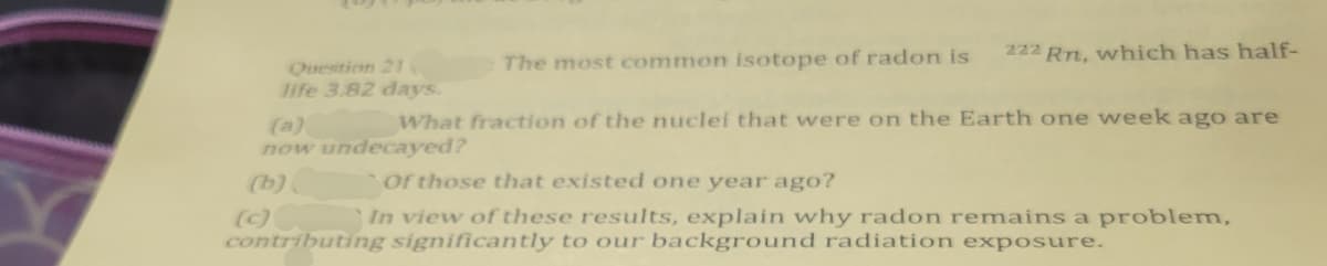 Question 21
life 3.82 days.
(a)
The most common isotope of radon is
222 Rn, which has half-
What fraction of the nuclei that were on the Earth one week ago are
now undecayed?
(b)
(c)
Of those that existed one year ago?
In view of these results, explain why radon remains a problem,
contributing significantly to our background radiation exposure.