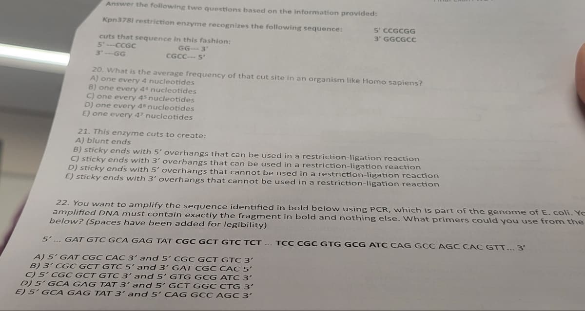 Answer the following two questions based on the information provided:
Kpn3781 restriction enzyme recognizes the following sequence:
cuts that sequence in this fashion:
5'-CCGC
3'--GG
GG-3'
CGCC--- 5'
5' CCGCGG
3' GGCGCC
20. What is the average frequency of that cut site in an organism like Homo sapiens?
A) one every 4 nucleotides
B) one every 44 nucleotides
C) one every 45 nucleotides
D) one every 46 nucleotides
E) one every 47 nucleotides
21. This enzyme cuts to create:
A) blunt ends
B) sticky ends with 5' overhangs that can be used in a restriction-ligation reaction
C) sticky ends with 3' overhangs that can be used in a restriction-ligation reaction
D) sticky ends with 5' overhangs that cannot be used in a restriction-ligation reaction
E) sticky ends with 3' overhangs that cannot be used in a restriction-ligation reaction
22. You want to amplify the sequence identified in bold below using PCR, which is part of the genome of E. coli. Ye
amplified DNA must contain exactly the fragment in bold and nothing else. What primers could you use from the
below? (Spaces have been added for legibility)
5'... GAT GTC GCA GAG TAT CGC GCT GTC TCT... TCC CGC GTG GCG ATC CAG GCC AGC CAC GTT... 3'
A) 5' GAT CGC CAC 3' and 5' CGC GCT GTC 3'
B) 3' CGC GCT GTC 5' and 3' GAT CGC CAC 5'
C) 5' CGC GCT GTC 3' and 5' GTG GCG ATC 3'
D) 5' GCA GAG TAT 3' and 5' GCT GGC CTG 3'
E) 5' GCA GAG TAT 3' and 5' CAG GCC AGC 3'