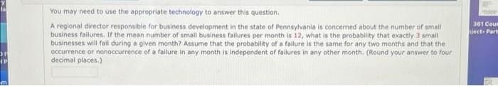 31
IP
mi
You may need to use the appropriate technology to answer this question.
A regional director responsible for business development in the state of Pennsylvania is concerned about the number of small
business failures. If the mean number of small business failures per month is 12, what is the probability that exactly 3 small
businesses will fail during a given month? Assume that the probability of a failure is the same for any two months and that the
occurrence or nonoccurrence of a failure in any month is independent of failures in any other month. (Round your answer to four
decimal places.)
361 Cour
bject- Part