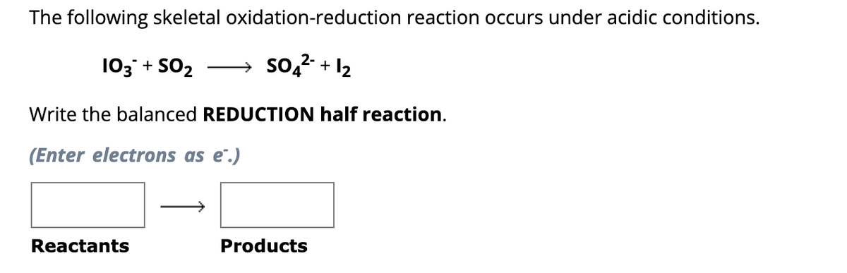 The following skeletal
103 + SO₂
oxidation-reduction reaction occurs under acidic conditions.
2-
→ SO4²- + 1₂
Write the balanced REDUCTION half reaction.
(Enter electrons as e.)
Reactants
Products
