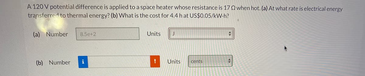A 120 V potential difference is applied to a space heater whose resistance is 17 Q when hot. (a) At what rate is electrical energy
transferred to thermal energy? (b) What is the cost for 4.4 h at US$0.05/kW-h?
(a) Number
8.5e+2
Units
(b) Number
i
Units
cents
