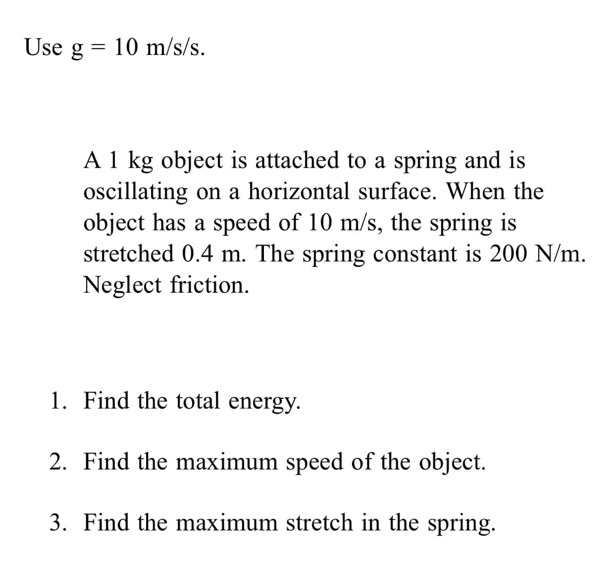 Use g
= 10 m/s/s.
A 1 kg object is attached to a spring and is
oscillating on a horizontal surface. When the
object has a speed of 10 m/s, the spring is
stretched 0.4 m. The spring constant is 200 N/m.
Neglect friction.
1. Find the total energy.
2. Find the maximum speed of the object.
3. Find the maximum stretch in the spring.
