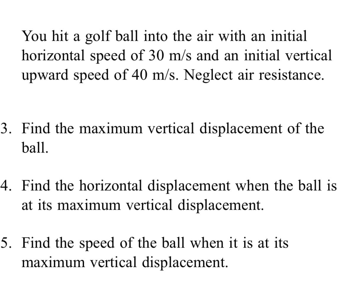 You hit a golf ball into the air with an initial
horizontal speed of 30 m/s and an initial vertical
upward speed of 40 m/s. Neglect air resistance.
3. Find the maximum vertical displacement of the
ball.
4. Find the horizontal displacement when the ball is
at its maximum vertical displacement.
5. Find the speed of the ball when it is at its
maximum vertical displacement.
