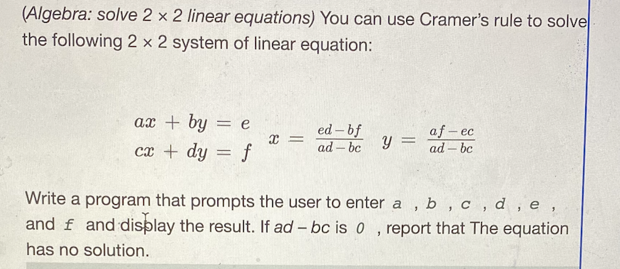 (Algebra: solve 2 x 2 linear equations) You can use Cramer's rule to solve
the following 2 x 2 system of linear equation:
ax + by
= e
ed – bf
af- ec
ad - bc
cx + dy = f
ad – bc
y =
Write a program that prompts the user to enter a
and f and display the result. If ad - bc is 0
b, c, d , e,
, report that The equation
has no solution.
