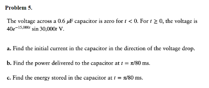 Problem 5.
The voltage across a 0.6 µF capacitor is zero for t < 0. For t ≥ 0, the voltage is
40e-15,000+ sin 30,000t V.
a. Find the initial current in the capacitor in the direction of the voltage drop.
b. Find the power delivered to the capacitor at t = t/80 ms.
c. Find the energy stored in the capacitor at t = +/80 ms.