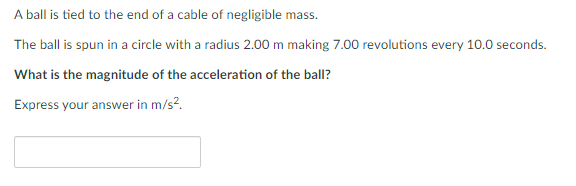 A ball is tied to the end of a cable of negligible mass.
The ball is spun in a circle with a radius 2.00 m making 7.00 revolutions every 10.0 seconds.
What is the magnitude of the acceleration of the ball?
Express your answer in m/s².