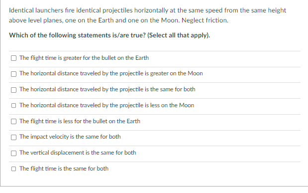 Identical launchers fire identical projectiles horizontally at the same speed from the same height
above level planes, one on the Earth and one on the Moon. Neglect friction.
Which of the following statements is/are true? (Select all that apply).
The flight time is greater for the bullet on the Earth
The horizontal distance traveled by the projectile is greater on the Moon
The horizontal distance traveled by the projectile is the same for both
The horizontal distance traveled by the projectile is less on the Moon
The flight time is less for the bullet on the Earth
The impact velocity is the same for both
The vertical displacement is the same for both
The flight time is the same for both