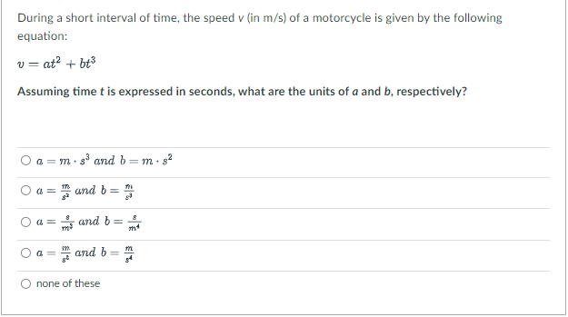 During a short interval of time, the speed v (in m/s) of a motorcycle is given by the following
equation:
v=at² + bt³
Assuming time t is expressed in seconds, what are the units of a and b, respectively?
O
O
s³ and b
a = m and b =
and b=
a = m.
a=
a=
927
and b
none of these
=
m²
m
34
m. 8²