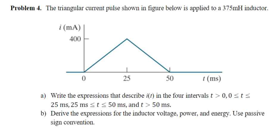 Problem 4. The triangular current pulse shown in figure below is applied to a 375mH inductor.
i (mA)
400
t (ms)
a) Write the expressions that describe i(t) in the four intervals t > 0,0 ≤t≤
25 ms, 25 ms <t ≤ 50 ms, and t > 50 ms.
b) Derive the expressions for the inductor voltage, power, and energy. Use passive
sign convention.
0
25
50