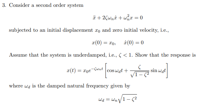 3. Consider a second order system
*+2(wni+w²x = 0
subjected to an initial displacement to and zero initial velocity, i.e.,
x(0) = xo, ż (0) = 0
Assume that the system is underdamped, i.e., ¢ < 1. Show that the response is
iune [cs wist te sin wast]
x(t) = xoe Sunt cos wat +
where wa is the damped natural frequency given by
Wd = =W₁ √√1-5²