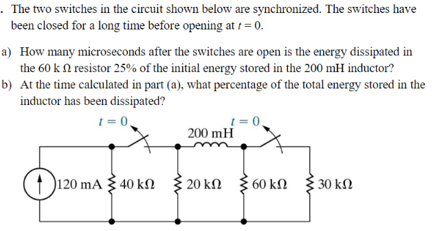 . The two switches in the circuit shown below are synchronized. The switches have
been closed for a long time before opening at t = 0.
a) How many microseconds after the switches are open is the energy dissipated in
the 60 k n resistor 25% of the initial energy stored in the 200 mH inductor?
b) At the time calculated in part (a), what percentage of the total energy stored in the
inductor has been dissipated?
t = 0.
120 mA 40 kn
ΚΩ
t = 0
200 mH
Σ 20 ΚΩ
60 ΚΩ
• 30 ΚΩ